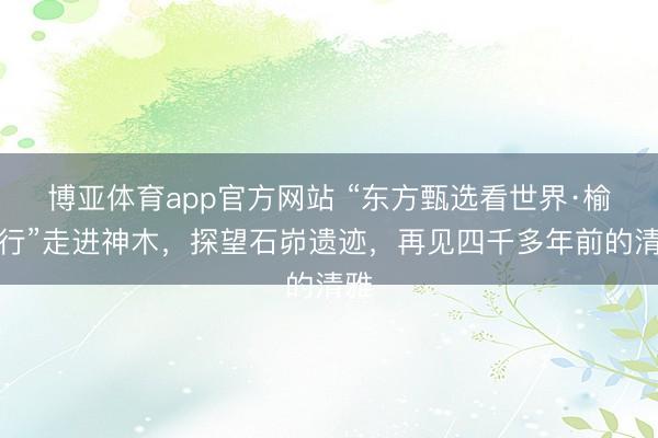 博亚体育app官方网站 “东方甄选看世界·榆林行”走进神木，探望石峁遗迹，再见四千多年前的清雅