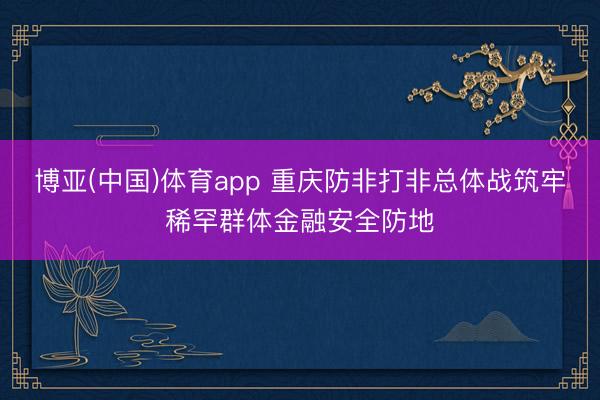 博亚(中国)体育app 重庆防非打非总体战筑牢稀罕群体金融安全防地