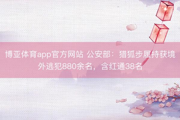 博亚体育app官方网站 公安部:猎狐步履持获境外逃犯880余名,含红通38名