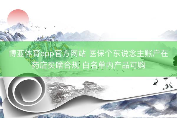博亚体育app官方网站 医保个东说念主账户在药店买啥合规 白名单内产品可购
