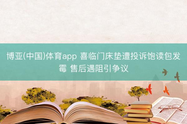 博亚(中国)体育app 喜临门床垫遭投诉饱读包发霉 售后遇阻引争议