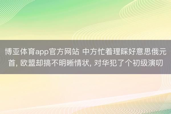 博亚体育app官方网站 中方忙着理睬好意思俄元首, 欧盟却搞不明晰情状, 对华犯了个初级演叨