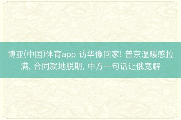 博亚(中国)体育app 访华像回家! 普京温暖感拉满， 合同就地脱期， 中方一句话让俄宽解
