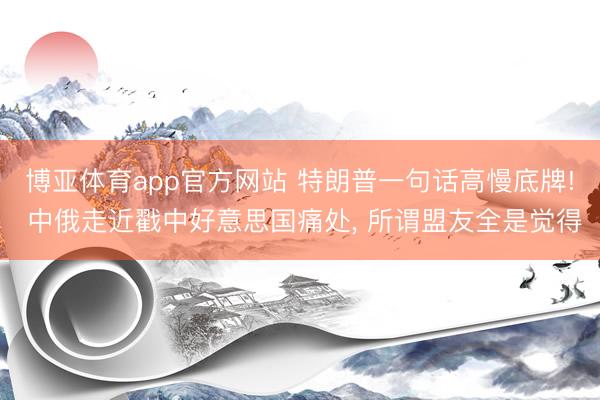 博亚体育app官方网站 特朗普一句话高慢底牌! 中俄走近戳中好意思国痛处， 所谓盟友全是觉得