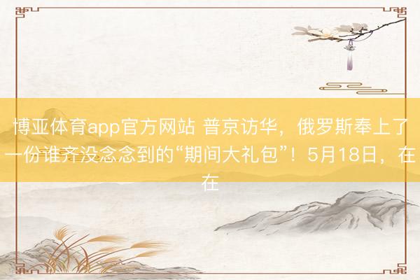 博亚体育app官方网站 普京访华，俄罗斯奉上了一份谁齐没念念到的“期间大礼包”！5月18日，在