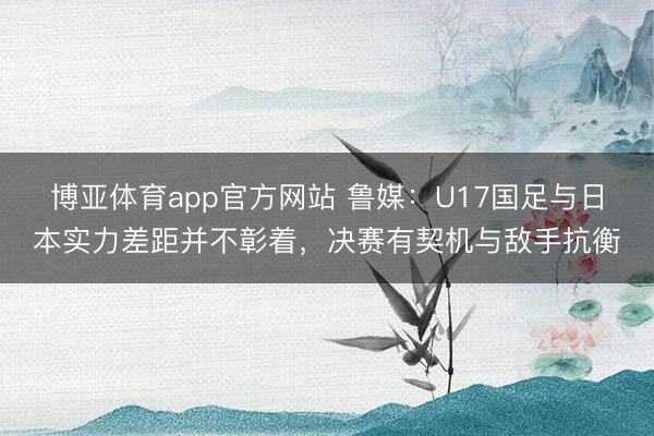 博亚体育app官方网站 鲁媒：U17国足与日本实力差距并不彰着，决赛有契机与敌手抗衡