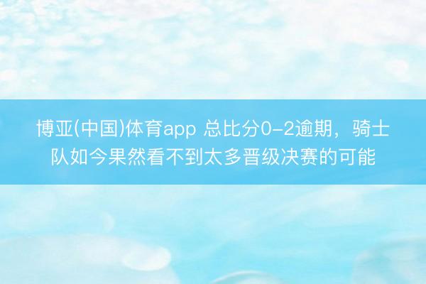 博亚(中国)体育app 总比分0-2逾期，骑士队如今果然看不到太多晋级决赛的可能