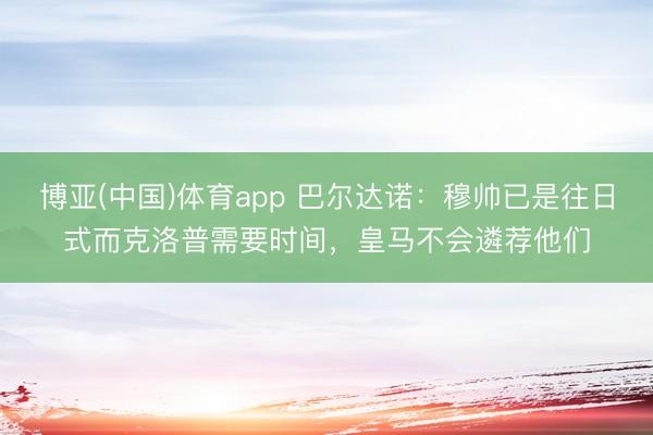 博亚(中国)体育app 巴尔达诺：穆帅已是往日式而克洛普需要时间，皇马不会遴荐他们