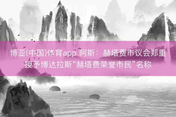 博亚(中国)体育app 阿斯：赫塔费市议会郑重授予博达拉斯“赫塔费荣誉市民”名称