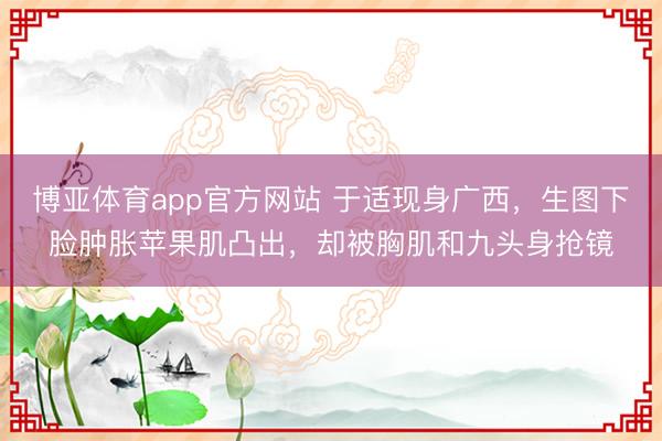 博亚体育app官方网站 于适现身广西，生图下脸肿胀苹果肌凸出，却被胸肌和九头身抢镜