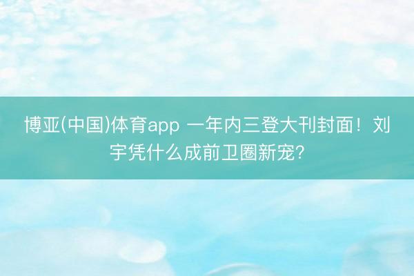 博亚(中国)体育app 一年内三登大刊封面！刘宇凭什么成前卫圈新宠？