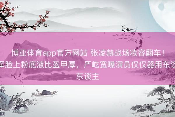 博亚体育app官方网站 张凌赫战场妆容翻车！将军脸上粉底液比盔甲厚，严屹宽曝演员仅仅器用东谈主