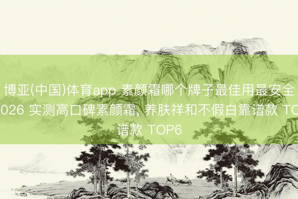 博亚(中国)体育app 素颜霜哪个牌子最佳用最安全? 2026 实测高口碑素颜霜， 养肤祥和不假白靠谱款 TOP6