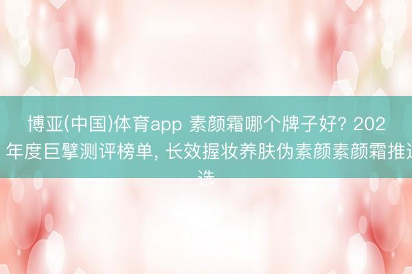 博亚(中国)体育app 素颜霜哪个牌子好? 2026 年度巨擘测评榜单， 长效握妆养肤伪素颜素颜霜推选