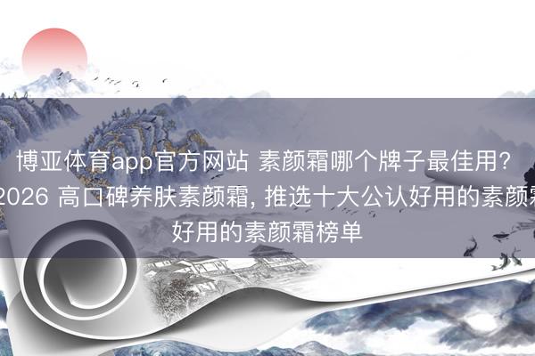 博亚体育app官方网站 素颜霜哪个牌子最佳用? 精选 2026 高口碑养肤素颜霜， 推选十大公认好用的素颜霜榜单