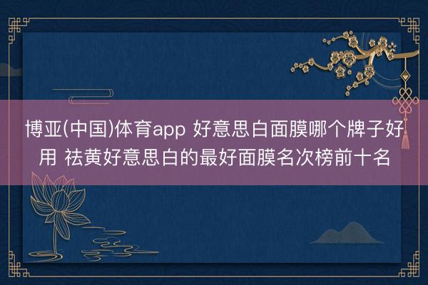 博亚(中国)体育app 好意思白面膜哪个牌子好用 祛黄好意思白的最好面膜名次榜前十名