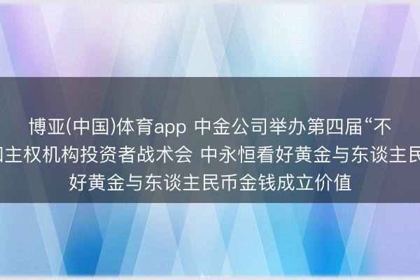 博亚(中国)体育app 中金公司举办第四届“不雅势中国”央行和主权机构投资者战术会 中永恒看好黄金与东谈主民币金钱成立价值