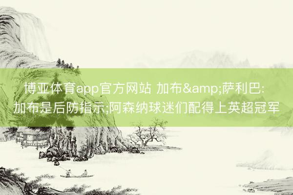 博亚体育app官方网站 加布&萨利巴: 加布是后防指示;阿森纳球迷们配得上英超冠军