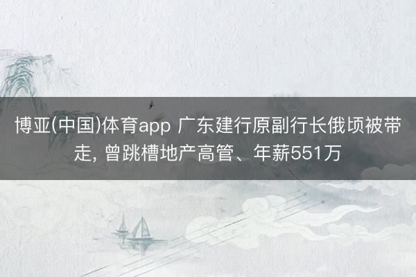 博亚(中国)体育app 广东建行原副行长俄顷被带走， 曾跳槽地产高管、年薪551万