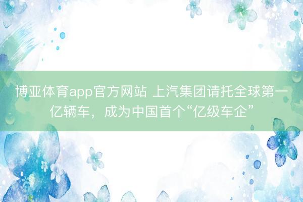 博亚体育app官方网站 上汽集团请托全球第一亿辆车，成为中国首个“亿级车企”