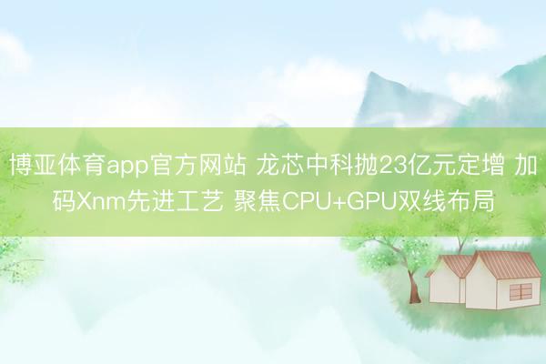 博亚体育app官方网站 龙芯中科抛23亿元定增 加码Xnm先进工艺 聚焦CPU+GPU双线布局