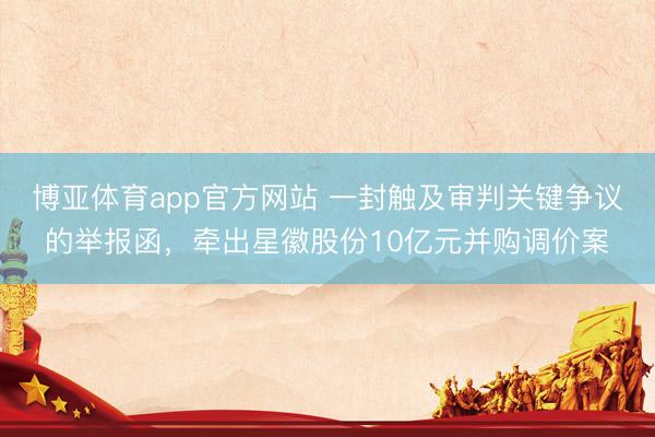博亚体育app官方网站 一封触及审判关键争议的举报函，牵出星徽股份10亿元并购调价案