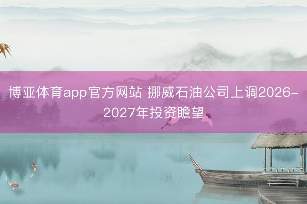 博亚体育app官方网站 挪威石油公司上调2026-2027年