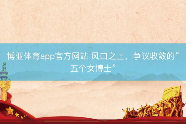 博亚体育app官方网站 风口之上，争议收敛的“五个女博士”