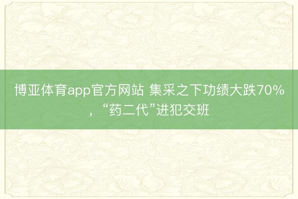 博亚体育app官方网站 集采之下功绩大跌70%，“药二代”进犯交班