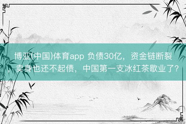 博亚(中国)体育app 负债30亿，资金链断裂，卖身也还不起债，中国第一支冰红茶歇业了？