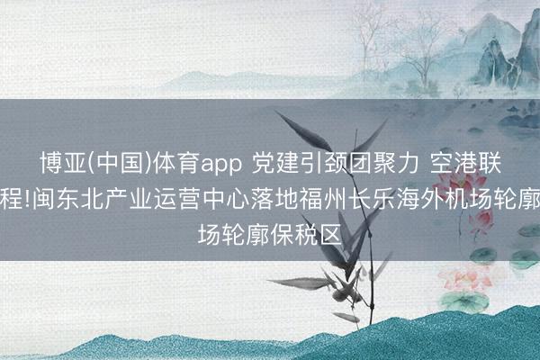 博亚(中国)体育app 党建引颈团聚力 空港联寰启新程!闽东北产业运营中心落地福州长乐海外机场轮廓保税区