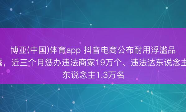 博亚(中国)体育app 抖音电商公布耐用浮滥品管制泄露,近三个月惩办违法商家19万个、违法达东说念主1.3万名