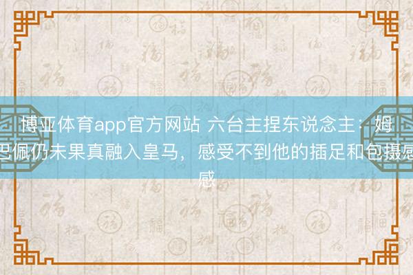 博亚体育app官方网站 六台主捏东说念主：姆巴佩仍未果真融入皇马，感受不到他的插足和包摄感