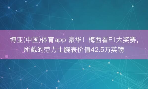 博亚(中国)体育app 豪华！梅西看F1大奖赛，所戴的劳力士腕表价值42.5万英镑