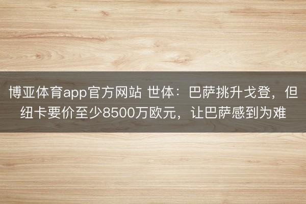 博亚体育app官方网站 世体：巴萨挑升戈登，但纽卡要价至少8500万欧元，让巴萨感到为难