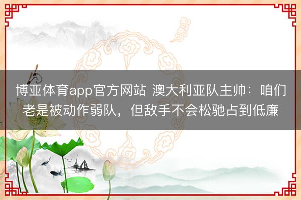 博亚体育app官方网站 澳大利亚队主帅：咱们老是被动作弱队，但敌手不会松驰占到低廉