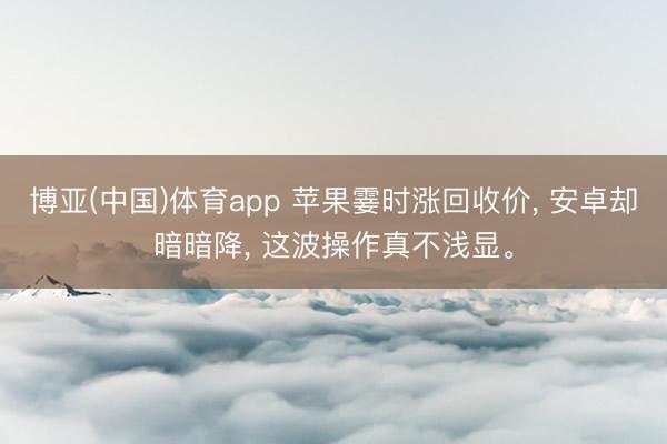 博亚(中国)体育app 苹果霎时涨回收价， 安卓却暗暗降， 这波操作真不浅显。