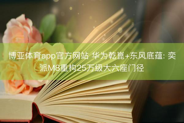 博亚体育app官方网站 华为乾崑+东风底蕴: 奕派M8重构25万级大六座门径