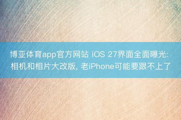 博亚体育app官方网站 iOS 27界面全面曝光: 相机和相片大改版, 老iPhone可能要跟不上了