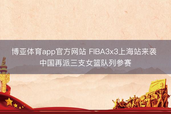 博亚体育app官方网站 FIBA3x3上海站来袭 中国再派三支女篮队列参赛