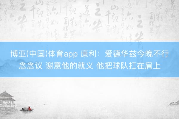 博亚(中国)体育app 康利：爱德华兹今晚不行念念议 谢意他的就义 他把球队扛在肩上