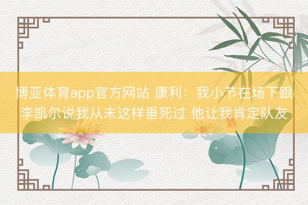 博亚体育app官方网站 康利：我小节在场下跟李凯尔说我从未这样垂死过 他让我肯定队友