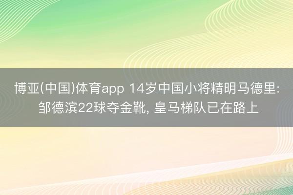 博亚(中国)体育app 14岁中国小将精明马德里: 邹德滨22球夺金靴， 皇马梯队已在路上