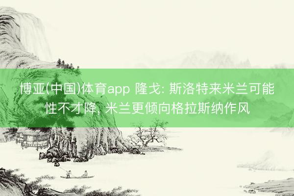 博亚(中国)体育app 隆戈: 斯洛特来米兰可能性不才降， 米兰更倾向格拉斯纳作风