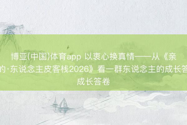 博亚(中国)体育app 以衷心换真情——从《亲爱的·东说念主皮客栈2026》看一群东说念主的成长答卷