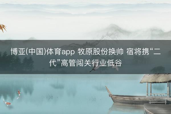 博亚(中国)体育app 牧原股份换帅 宿将携“二代”高管闯关行业低谷