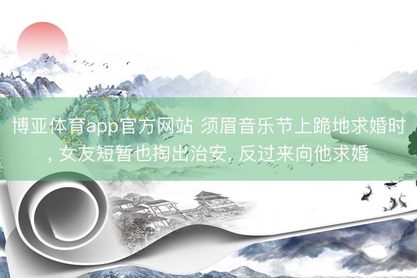 博亚体育app官方网站 须眉音乐节上跪地求婚时， 女友短暂也掏出治安， 反过来向他求婚