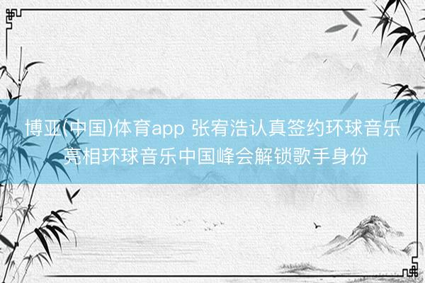 博亚(中国)体育app 张宥浩认真签约环球音乐 亮相环球音乐中国峰会解锁歌手身份