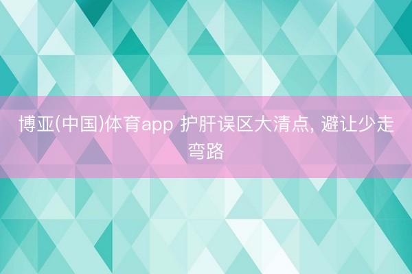 博亚(中国)体育app 护肝误区大清点， 避让少走弯路
