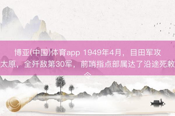 博亚(中国)体育app 1949年4月，目田军攻克太原，全歼敌第30军，前哨指点部属达了沿途死敕令
